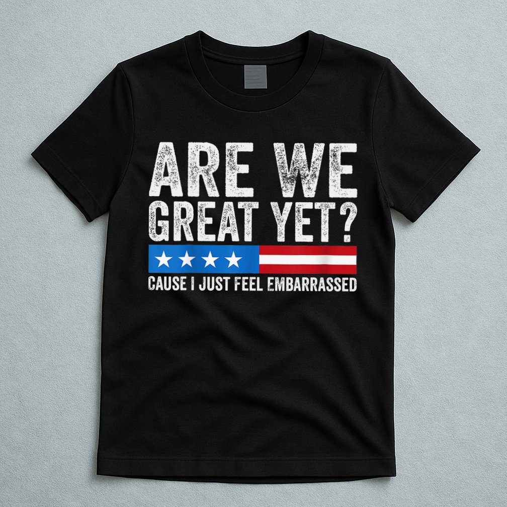 Are We Great Yet Cause I Just Feel Embarrassed T-Shirt