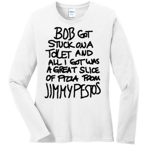 Bob Got Stuck On A Toilet And All I Got Was A Great Slice Of Pizza From Jimmy Ladies Long Sleeve Shirt