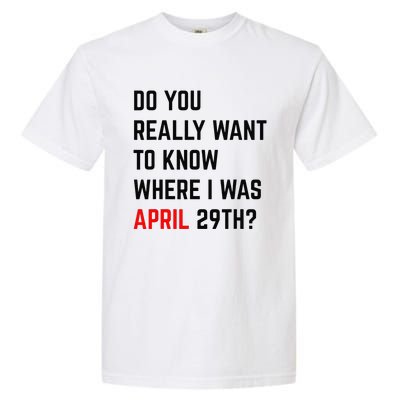 Do You Really Want To Know Where I Was April 29th Garment-Dyed Heavyweight T-Shirt