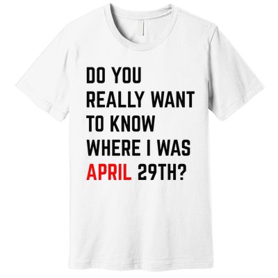 Do You Really Want To Know Where I Was April 29th Premium T-Shirt