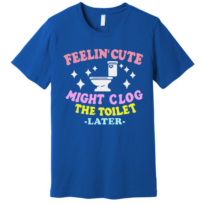 Feelin Cute Might Clog The Toilet Later Premium T-Shirt