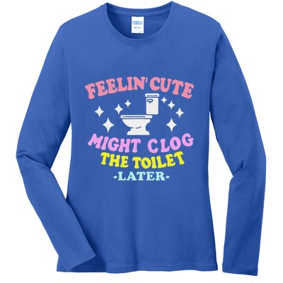 Feelin Cute Might Clog The Toilet Later Ladies Long Sleeve Shirt
