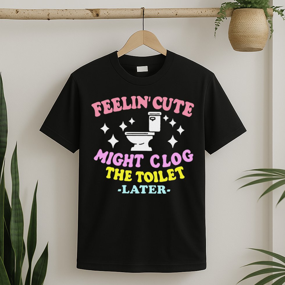 Feelin Cute Might Clog The Toilet Later Funny Saying T-Shirt