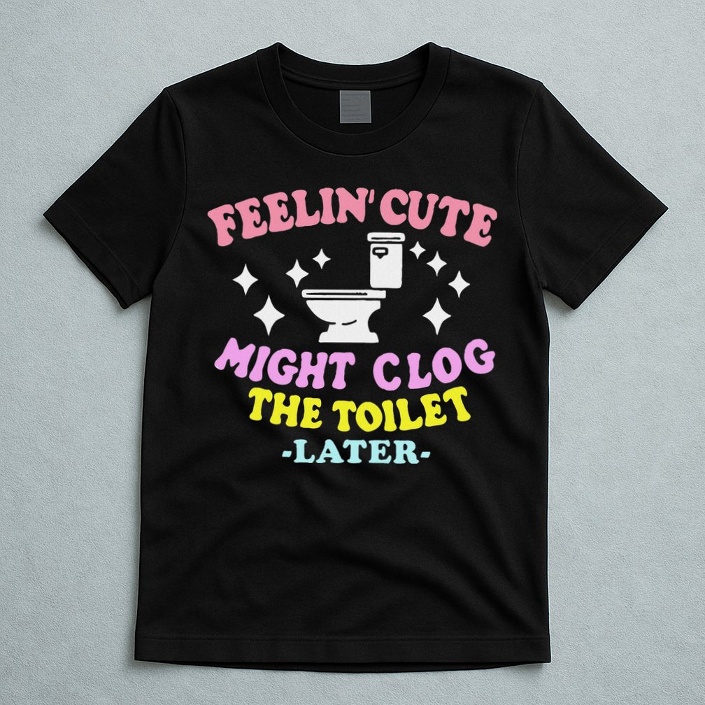 Feelin Cute Might Clog The Toilet Later Funny Saying T-Shirt