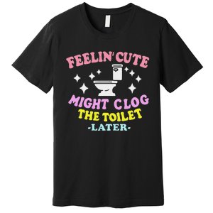 Feelin Cute Might Clog The Toilet Later Funny Saying Premium T-Shirt