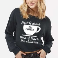 First I Drink The Coffee Then I Teach The Children Cropped Pullover Crew
