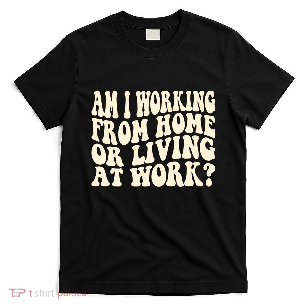 Funny Saying Am I Working From Home Or Living At Work T-Shirt