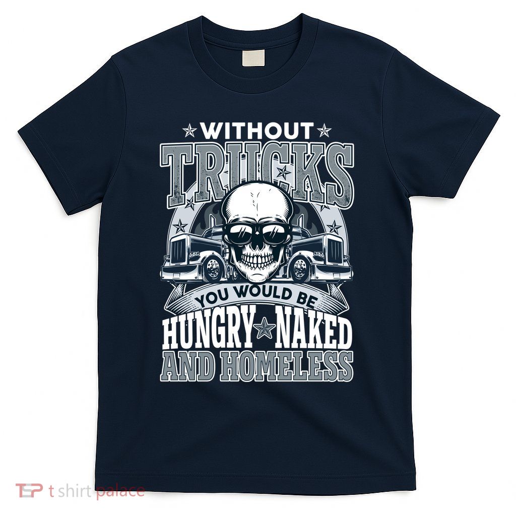 Funny Trucker Without Trucks You Would Be Hungry Naked And Homeless T-Shirt