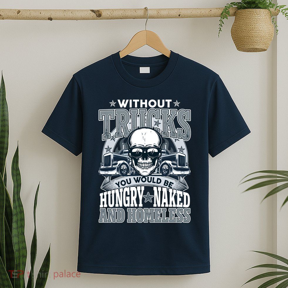 Funny Trucker Without Trucks You Would Be Hungry Naked And Homeless T-Shirt