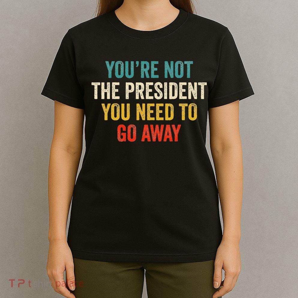 Funny YouRe Not The President You Need To Go Away T-Shirt