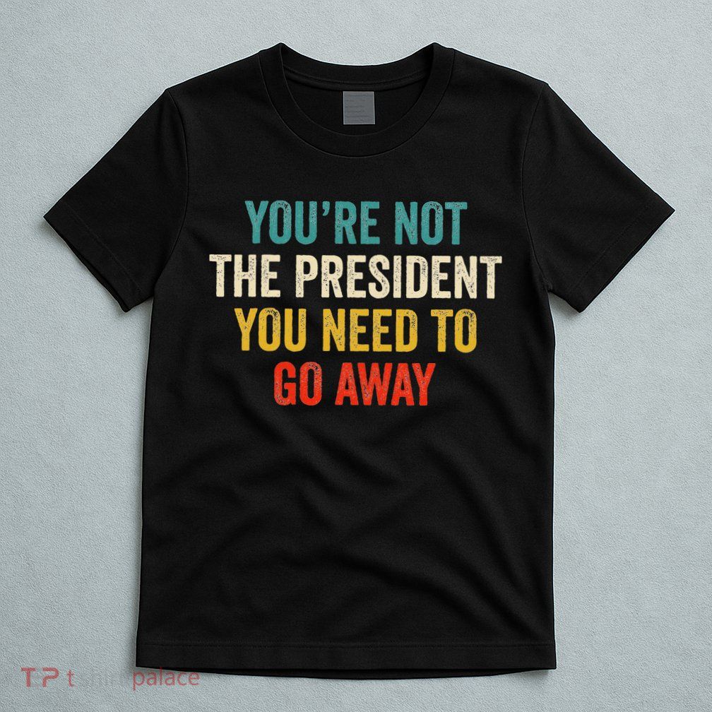 Funny YouRe Not The President You Need To Go Away T-Shirt