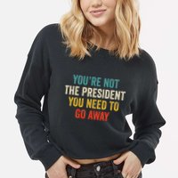 Funny YouRe Not The President You Need To Go Away Cropped Pullover Crew
