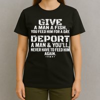Give A Man A Fish You Feed Him For A Day Deport A Man & YouLl Never Have To Fee T-Shirt
