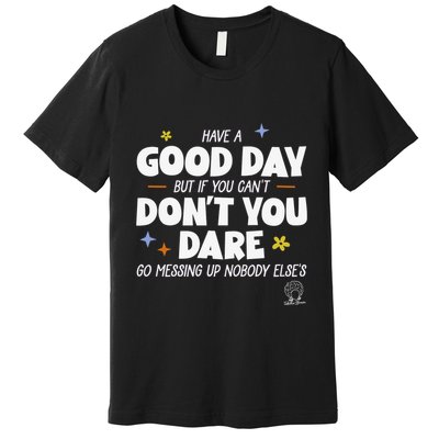 Have A Good Day But If You Can’T Don’T You Dare Go Messing Up Nobody Else’S Premium T-Shirt
