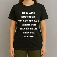 How Am I Supposed To Act My Age Never Been This Age Before T-Shirt