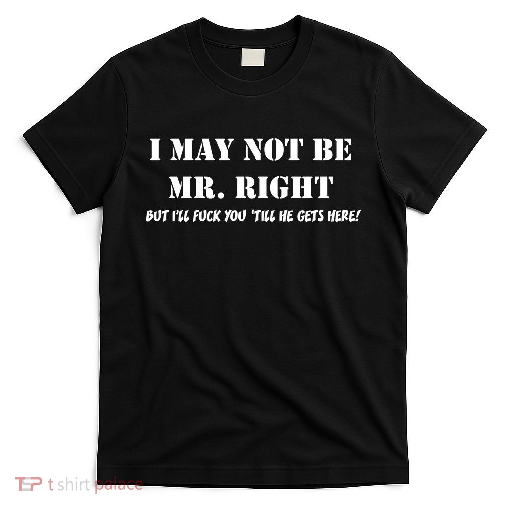 I May Not Be Mr. Right, But I'll Fuck You Until He Get's Here T-Shirt