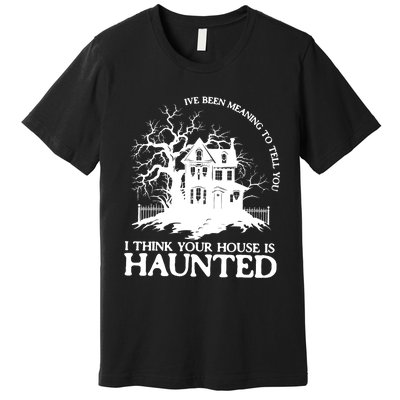 Ive Been Meaning To Tell You I Think Your House Is Haunted Premium T-Shirt