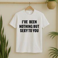 I’ve Been Nothing But Sexy To You T-Shirt