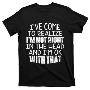 I've Come To Realize I'm Not Right In The Head And I'm Ok T-Shirt