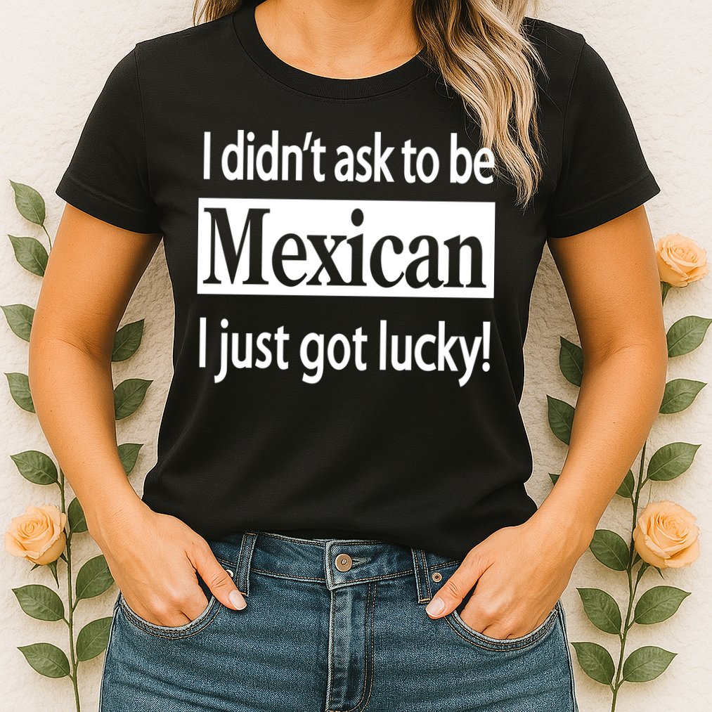 I Didn't Ask To Be Mexican I Just Got Lucky Womens T-Shirt