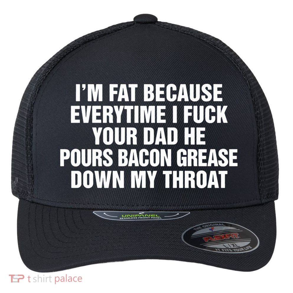 I’M Fat Because Everytime I Fuck Your Dad He Pour Bacon Grease Down My Throat Flexfit Unipanel Trucker Cap