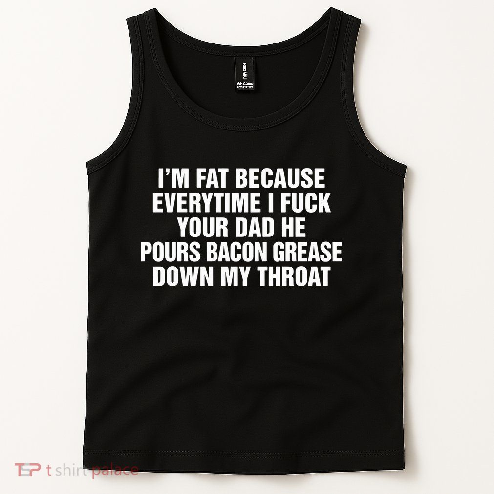 I’M Fat Because Everytime I Fuck Your Dad He Pour Bacon Grease Down My Throat Tank Top