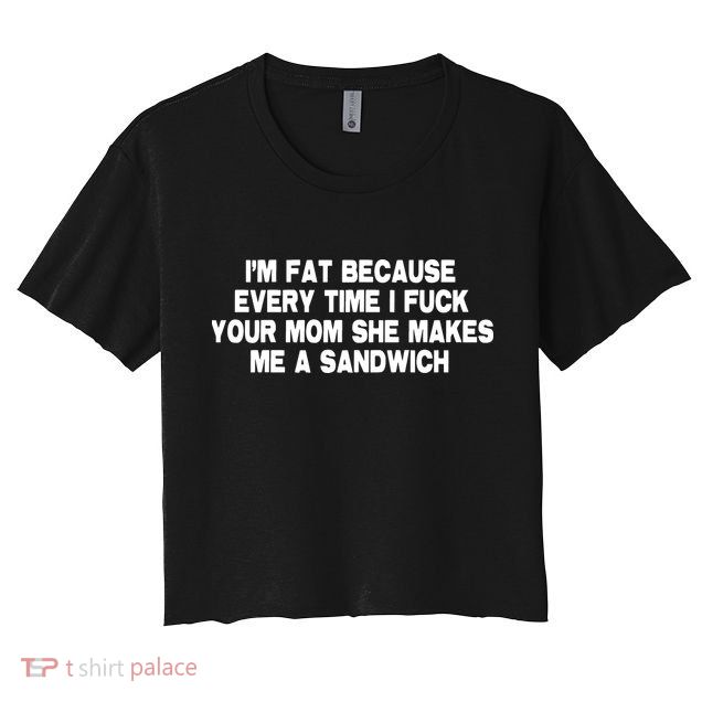 I'M Fat Because Every Time I Fuck Your Mom She Makes Me A Sandwich Crop Top