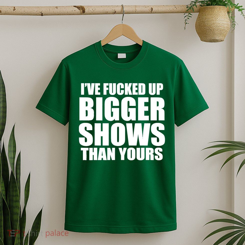 Ive Fucked Up Bigger Shows Than Yours T-Shirt