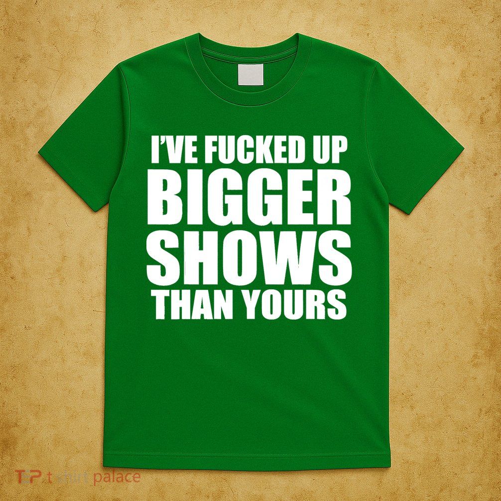 Ive Fucked Up Bigger Shows Than Yours T-Shirt