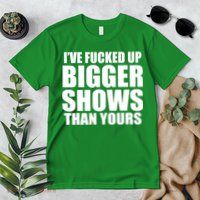 Ive Fucked Up Bigger Shows Than Yours Premium T-Shirt