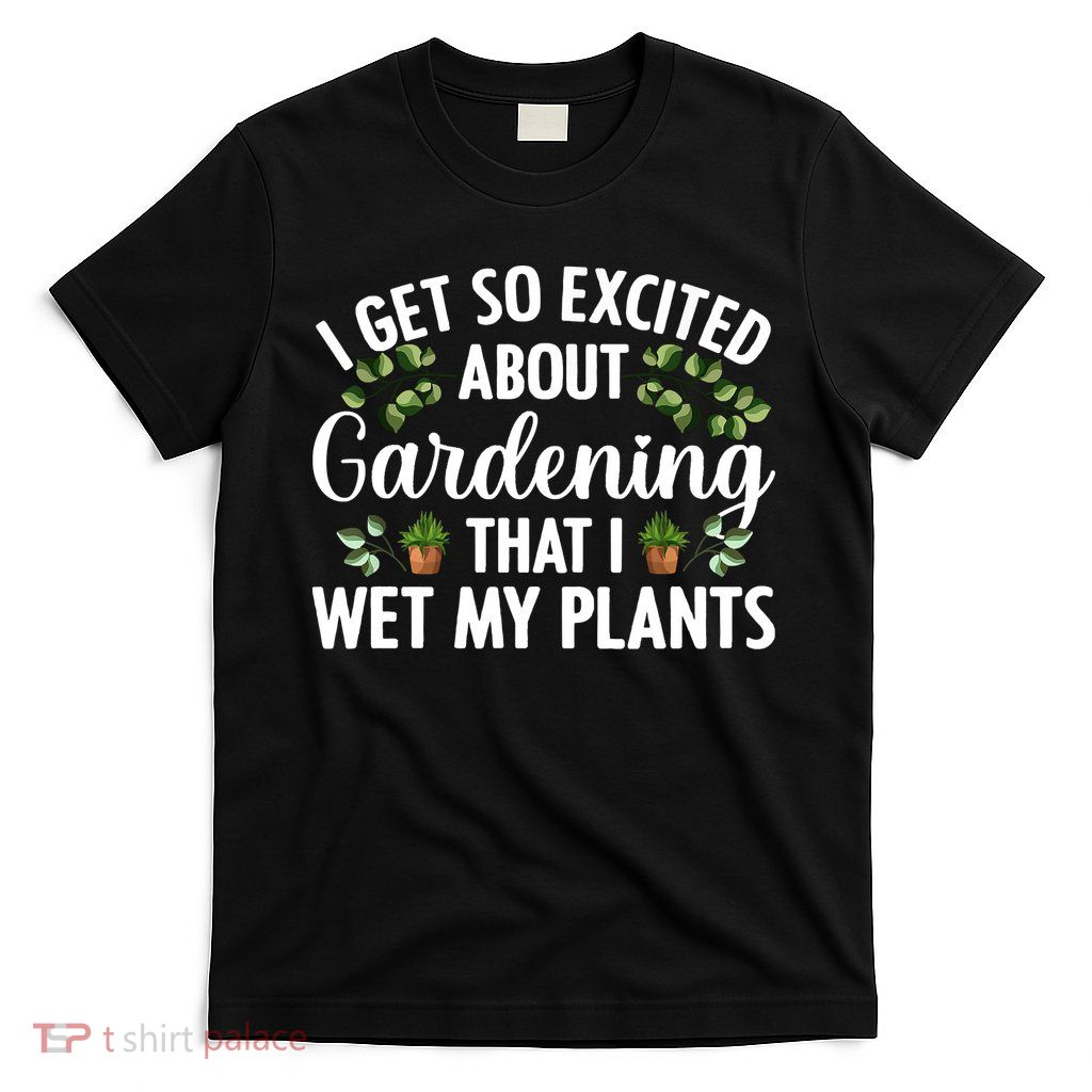 I Get So Excited About Gardening That I Wet My Plants Cool Gardening Plant Lover T-Shirt