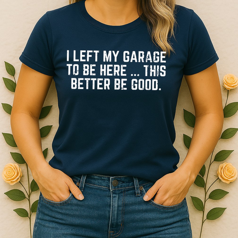 I Left My Garage To Be Here This Better Be Good Womens T-Shirt