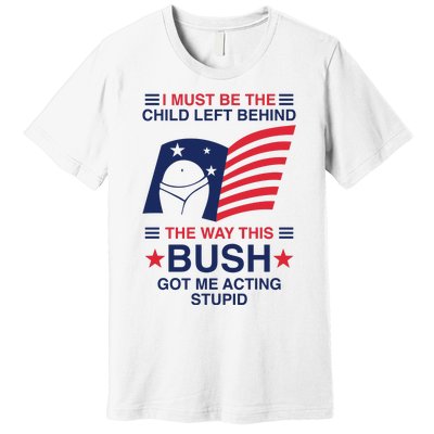 I Must Be The Child Left Behind The Way This Bush Got Me Acting Stupid Premium T-Shirt