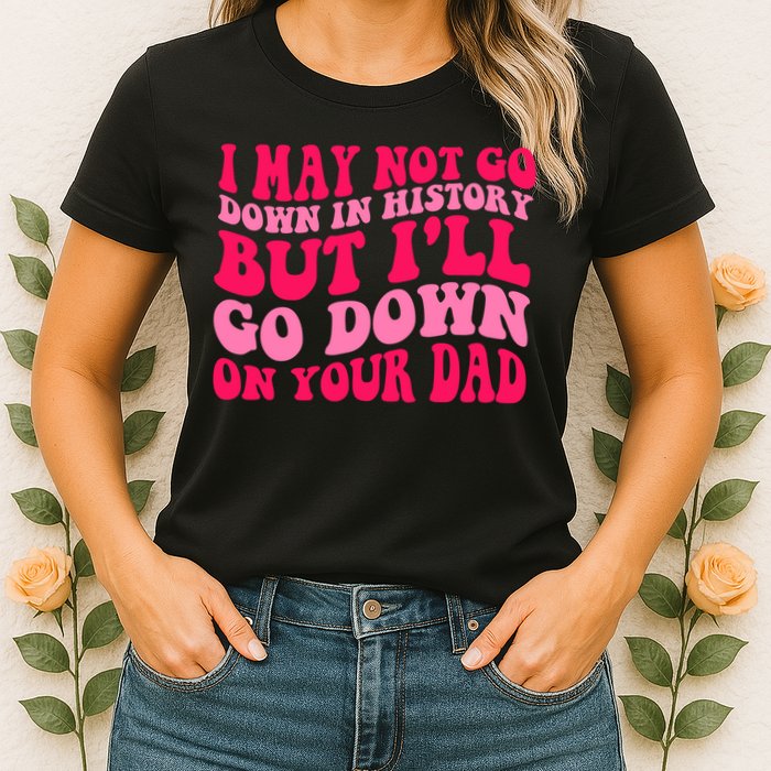 I may not go down in history but i'll go down on your dad Womens T-Shirt