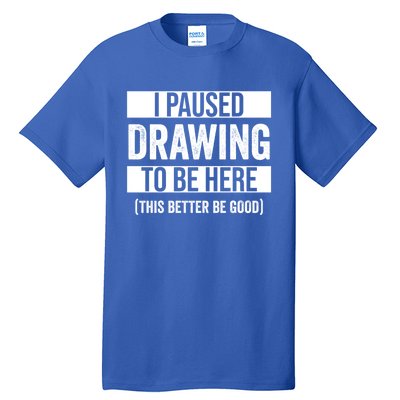 I Paused Drawing To Be Here This Better Be Good Drawing Day Gift Tall T-Shirt