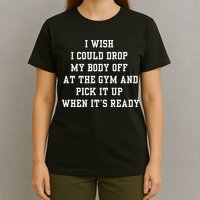 I Wish I Could Drop My Body Off At The Gym And Pick It Up When Its Ready T-Shirt