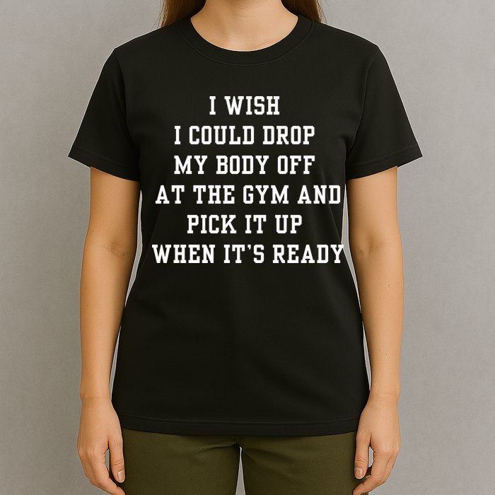 I Wish I Could Drop My Body Off At The Gym And Pick It Up When Its Ready T-Shirt