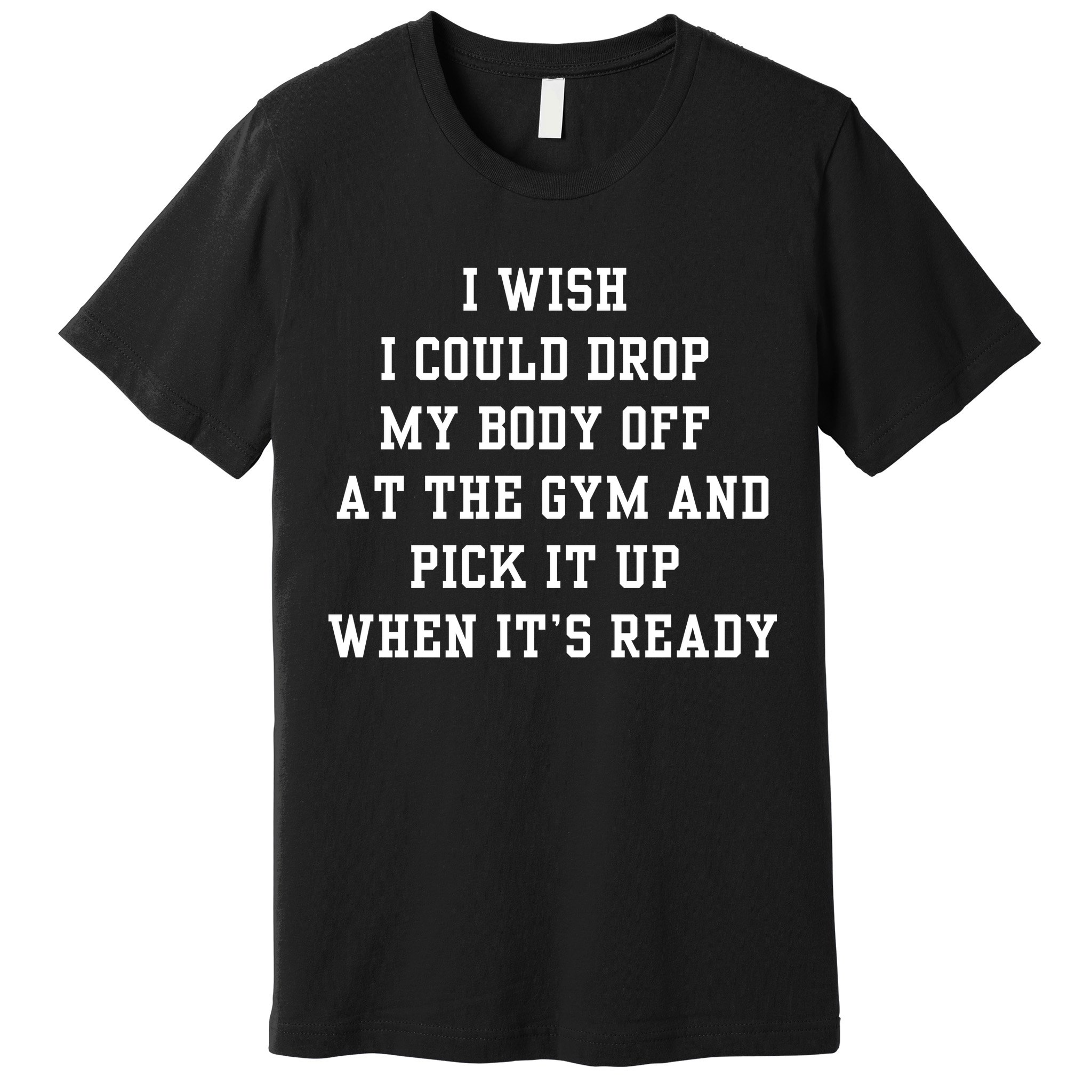 I Wish I Could Drop My Body Off At The Gym And Pick It Up When Its Ready Premium T-Shirt
