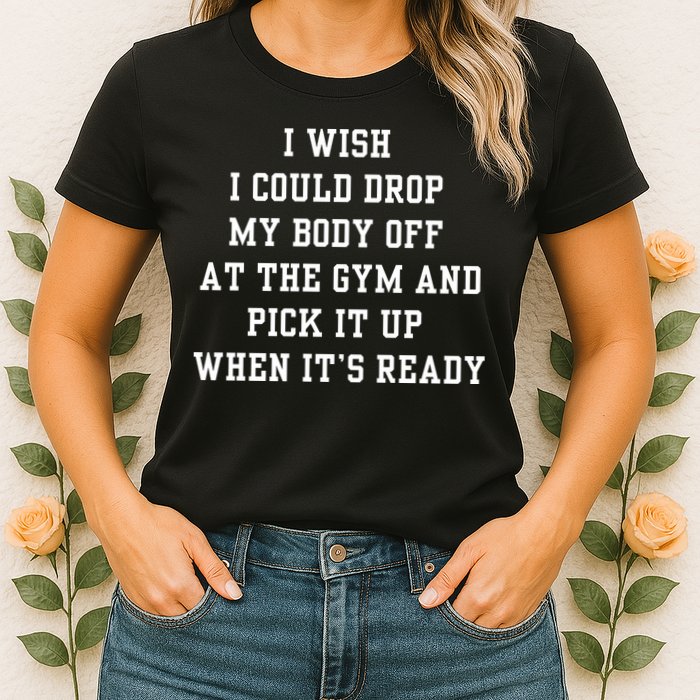 I Wish I Could Drop My Body Off At The Gym And Pick It Up When Its Ready Womens T-Shirt