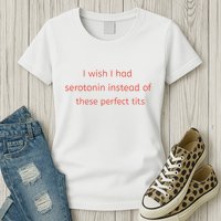 I Wish I Had Serotonin Instead Of These Perfect Tits Womens T-Shirt