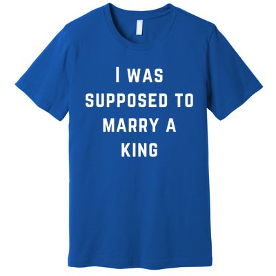 I Was Supposed To Marry A King Funny Gift Premium T-Shirt