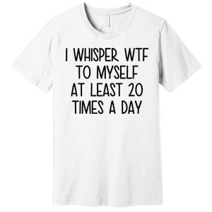 I Whisper Wtf To Myself At Least 20 Times A Day Funny Premium T-Shirt