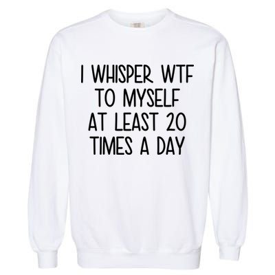 I Whisper Wtf To Myself At Least 20 Times A Day Garment-Dyed Sweatshirt