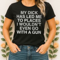My Dick Has Led Me To Places I Woun't Even Go With A Gun Womens T-Shirt