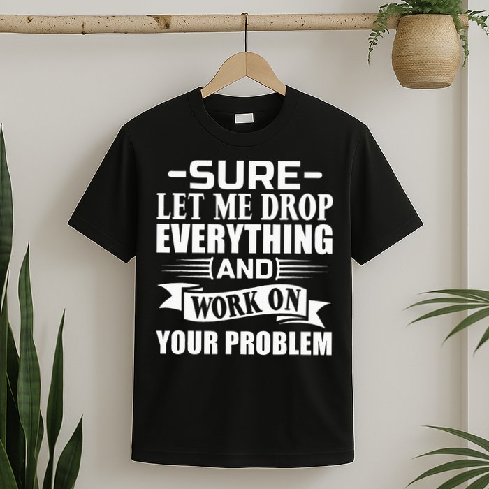 Sarcasm Sure Let Me Drop Everything And Work On Your Problem T-Shirt