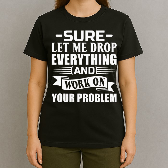 Sarcasm Sure Let Me Drop Everything And Work On Your Problem T-Shirt