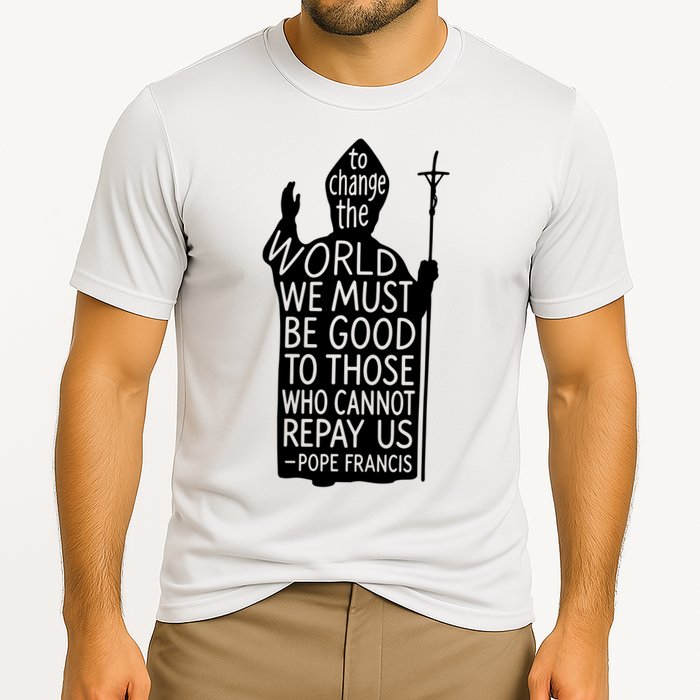 To Change The World We Must Be Good To Those Who Cannot Repay Us  Rest In Peace Pope Francis Performance Shirt