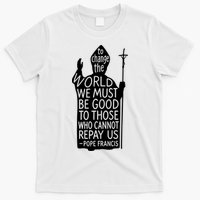 To Change The World We Must Be Good To Those Who Cannot Repay Us  Rest In Peace Pope Francis T-Shirt