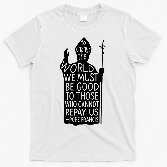 To Change The World We Must Be Good To Those Who Cannot Repay Us  Rest In Peace Pope Francis T-Shirt