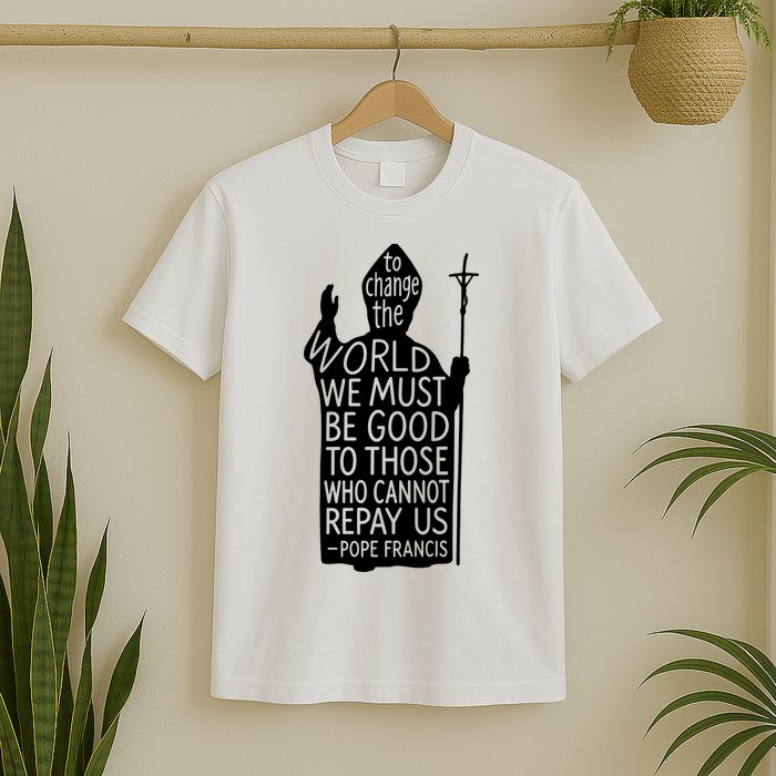To Change The World We Must Be Good To Those Who Cannot Repay Us  Rest In Peace Pope Francis T-Shirt